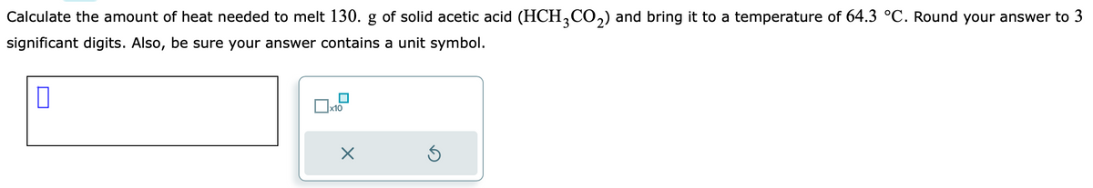 Calculate the amount of heat needed to melt 130. g of solid acetic acid (HCH³CO₂) and bring it to a temperature of 64.3 °C. Round your answer to 3
significant digits. Also, be sure your answer contains a unit symbol.
0
x10
5