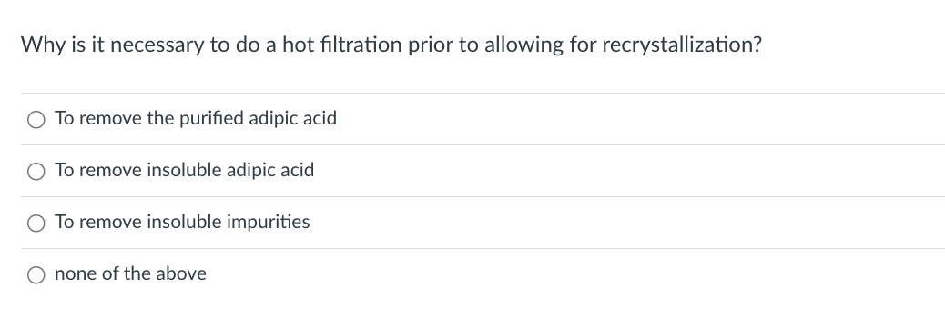 Why is it necessary to do a hot filtration prior to allowing for recrystallization?
O To remove the purified adipic acid
O To remove insoluble adipic acid
O To remove insoluble impurities
none of the above