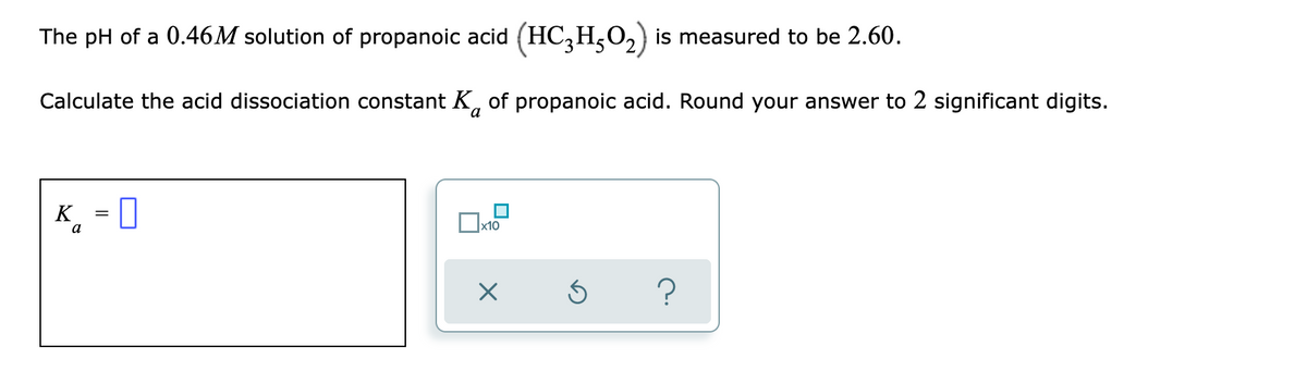 The pH of a 0.46M solution of propanoic acid (HC,H,O,) is measured to be 2.60.
Calculate the acid dissociation constant K, of propanoic acid. Round your answer to 2 significant digits.
K_ = 0
a
x10
