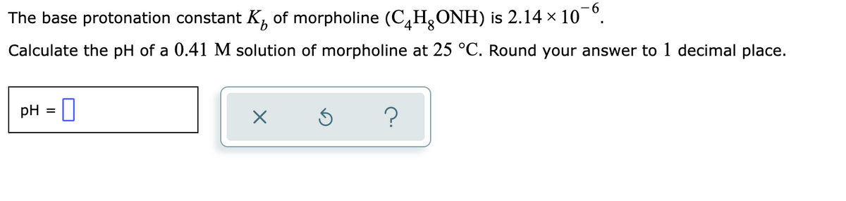 The base protonation constant K of morpholine (CH₂ONH) is 2.14 × 10¯6.
Calculate the pH of a 0.41 M solution of morpholine at 25 °C. Round your answer to 1 decimal place.
pH =
0
×
Ś
?