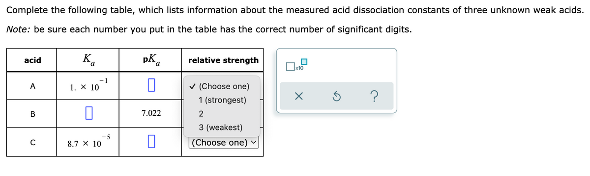 Complete the following table, which lists information about the measured acid dissociation constants of three unknown weak acids.
Note: be sure each number you put in the table has the correct number of significant digits.
Ka
pK a
acid
relative strength
x10
A
✓ (Choose one)
1. X 10
X
5
?
1 (strongest)
B
0
2
3 (weakest)
C
(Choose one)
8.7 X 10
1
7.022
0