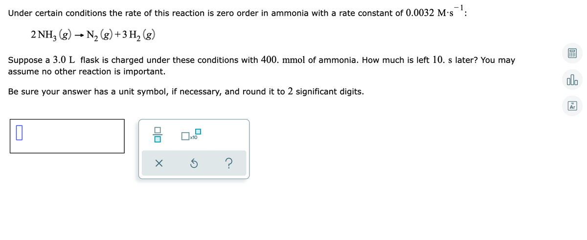 Under certain conditions the rate of this reaction is zero order in ammonia with a rate constant of 0.0032 M's :
2 NH, (g) → N2 (g) +3 H, (g)
Suppose a 3.0 L flask is charged under these conditions with 400. mmol of ammonia. How much is left 10. s later? You may
assume no other reaction is important.
olo
Be sure your answer has a unit symbol, if necessary, and round it to 2 significant digits.
Ar

