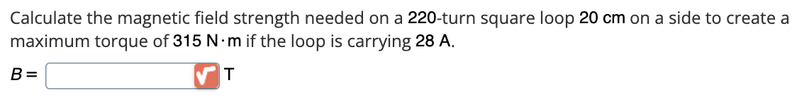 Calculate the magnetic field strength needed on a 220-turn square loop 20 cm on a side to create a
maximum torque of 315 N·m if the loop is carrying 28 A.
T
B=