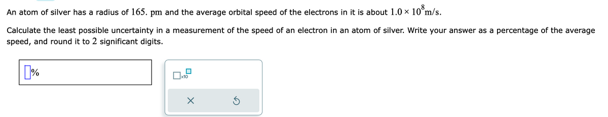 An atom of silver has a radius of 165. pm and the average orbital speed of the electrons in it is about 1.0 × 10³m/s.
Calculate the least possible uncertainty in a measurement of the speed of an electron in an atom of silver. Write your answer as a percentage of the average
speed, and round it to 2 significant digits.
%
x10
X
S