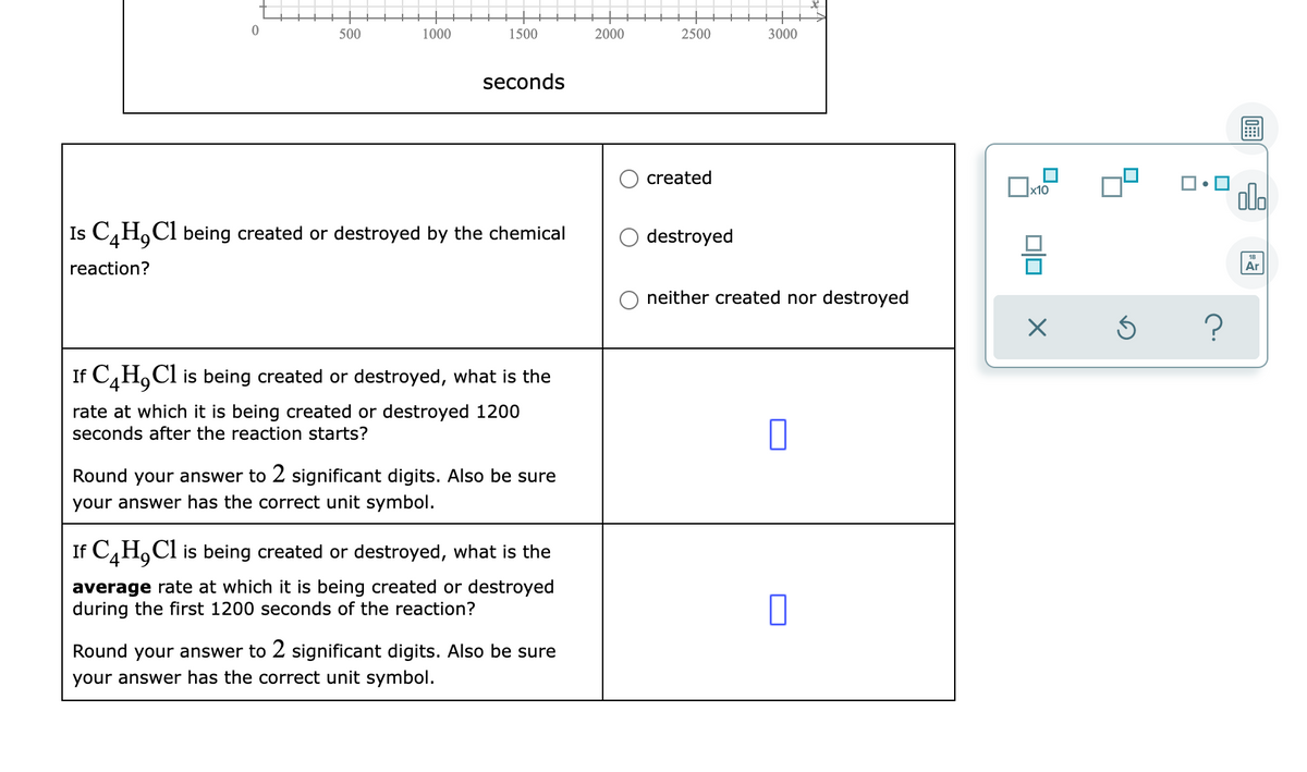500
1000
1500
2000
2500
3000
seconds
created
olo
x10
Is C,H,Cl being created or destroyed by the chemical
destroyed
reaction?
Ar
neither created nor destroyed
If C,H,Cl is being created or destroyed, what is the
rate at which it is being created or destroyed 1200
seconds after the reaction starts?
Round your answer to 2 significant digits. Also be sure
your answer has the correct unit symbol.
If C,H,Cl is being created or destroyed, what is the
average rate at which it is being created or destroyed
during the first 1200 seconds of the reaction?
Round your answer to 2 significant digits. Also be sure
your answer has the correct unit symbol.
