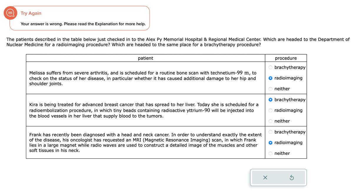 Try Again
Your answer is wrong. Please read the Explanation for more help.
The patients described in the table below just checked in to the Alex Py Memorial Hospital & Regional Medical Center. Which are headed to the Department of
Nuclear Medicine for a radioimaging procedure? Which are headed to the same place for a brachytherapy procedure?
patient
Melissa suffers from severe arthritis, and is scheduled for a routine bone scan with technetium-99 m, to
check on the status of her disease, in particular whether it has caused additional damage to her hip and
shoulder joints.
Kira is being treated for advanced breast cancer that has spread to her liver. Today she is scheduled for a
radioembolization procedure, in which tiny beads containing radioactive yttrium-90 will be injected into
the blood vessels in her liver that supply blood to the tumors.
Frank has recently been diagnosed with a head and neck cancer. In order to understand exactly the extent
of the disease, his oncologist has requested an MRI (Magnetic Resonance Imaging) scan, in which Frank
lies in a large magnet while radio waves are used to construct a detailed image of the muscles and other
soft tissues in his neck.
X
procedure
brachytherapy
radioimaging
neither
brachytherapy
radioimaging
neither
brachytherapy
radioimaging
neither
5