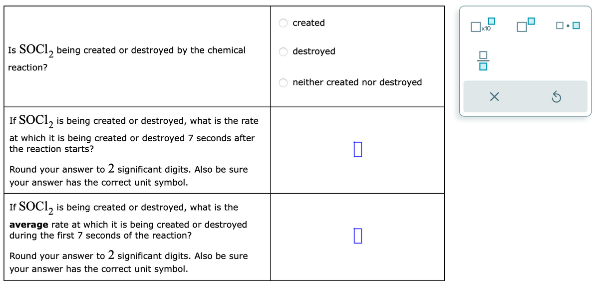 Is SOC12 being created or destroyed by the chemical
reaction?
If SOC12 is being created or destroyed, what is the rate
at which it is being created or destroyed 7 seconds after
the reaction starts?
Round your answer to 2 significant digits. Also be sure
your answer has the correct unit symbol.
If SOC12 is being created or destroyed, what is the
average rate at which it is being created or destroyed
during the first 7 seconds of the reaction?
Round your answer to 2 significant digits. Also be sure
your answer has the correct unit symbol.
ооо
created
destroyed
neither created nor destroyed
x10
00
X
Ś