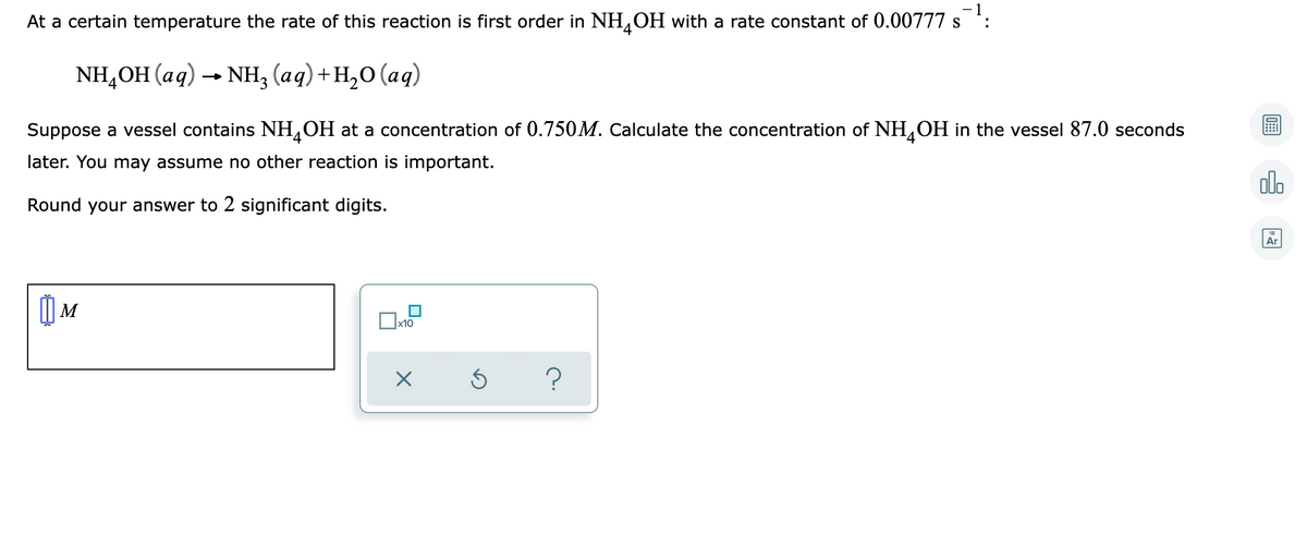 At a certain temperature the rate of this reaction is first order in NH,OH with a rate constant of 0.00777 s :
NH,OH (аq) — Nн; (ад) +н,о (аq)
Suppose a vessel contains NH,OH at a concentration of 0.750M. Calculate the concentration of NH,OH in the vessel 87.0 seconds
later. You may assume no other reaction is important.
olo
Round your answer to 2 significant digits.
Ar
| M
x10
