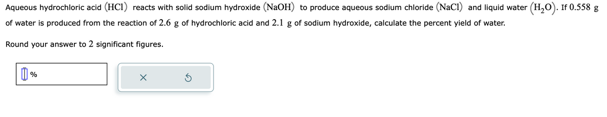Aqueous hydrochloric acid (HC1) reacts with solid sodium hydroxide (NaOH) to produce aqueous sodium chloride (NaCl) and liquid water (H₂O). If 0.558 g
of water is produced from the reaction of 2.6 g of hydrochloric acid and 2.1 g of sodium hydroxide, calculate the percent yield of water.
Round your answer to 2 significant figures.
Ď%
X
Ś