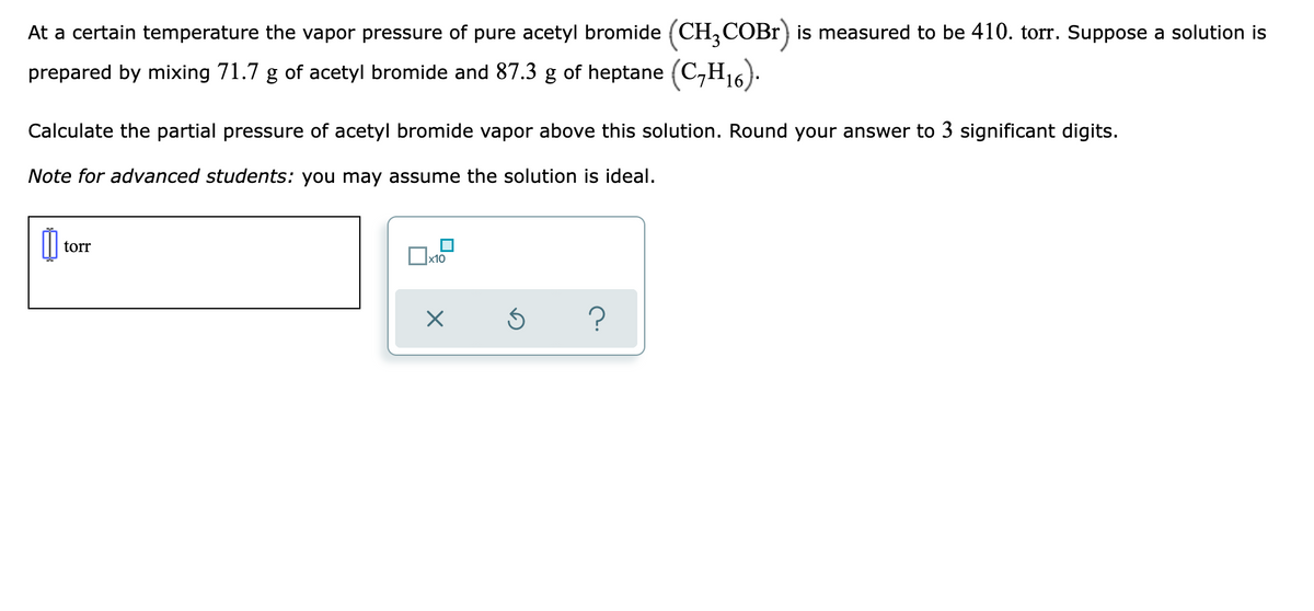 At a certain temperature the vapor pressure of pure acetyl bromide (CH, COBR) is measured to be 410. torr. Suppose a solution is
prepared by mixing 71.7 g of acetyl bromide and 87.3 g of heptane (C,H16):
Calculate the partial pressure of acetyl bromide vapor above this solution. Round your answer to 3 significant digits.
Note for advanced students: you may assume the solution is ideal.
torr
х10
