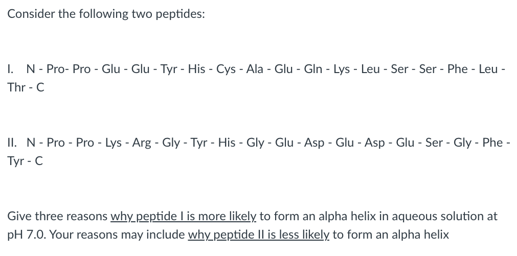 Consider the following two peptides:
I. N-Pro-Pro - Glu - Glu - Tyr - His - Cys - Ala - Glu - Gln - Lys - Leu - Ser - Ser - Phe-Leu-
Thr - C
II. N-Pro-Pro - Lys - Arg - Gly - Tyr - His - Gly - Glu - Asp - Glu - Asp - Glu - Ser - Gly-Phe-
Tyr-C
Give three reasons why_peptide I is more likely to form an alpha helix in aqueous solution at
pH 7.0. Your reasons may include why_peptide Il is less likely to form an alpha helix