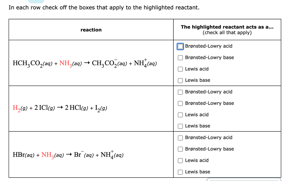 In each row check off the boxes that apply to the highlighted reactant.
reaction
HCH₂CO₂(aq) + NH3(aq) → CH₂CO₂(aq) + NH(aq)
H₂(g) + 2 ICl(g) → 2 HCl(g) + I₂(g)
HBr(aq) + NH3(aq) → Br (aq) + NH(aq)
The highlighted reactant acts as a...
(check all that apply)
Brønsted-Lowry acid
Brønsted-Lowry base
Lewis acid
Lewis base
Brønsted-Lowry acid
Brønsted-Lowry base
Lewis acid
Lewis base
Brønsted-Lowry acid
Brønsted-Lowry base
Lewis acid
Lewis base