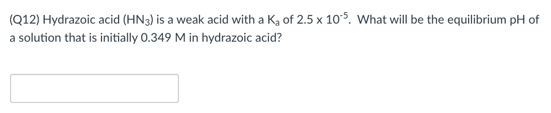 (Q12) Hydrazoic acid (HN3) is a weak acid with a Ką of 2.5 x 105. What will be the equilibrium pH of
a solution that is initially 0.349 M in hydrazoic acid?
