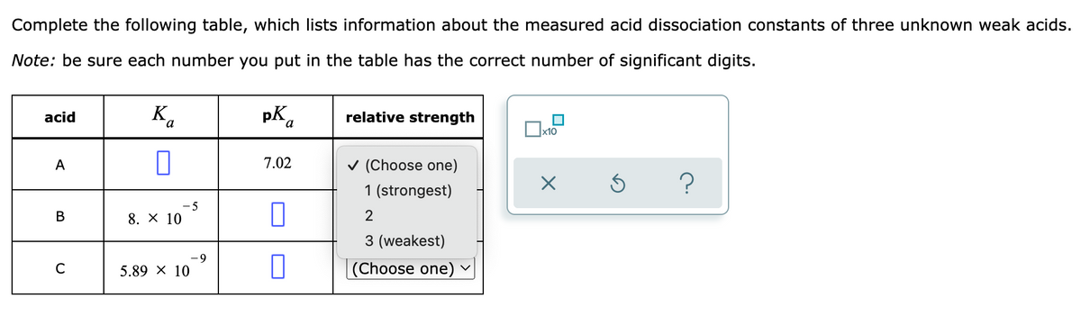 Complete the following table, which lists information about the measured acid dissociation constants of three unknown weak acids.
Note: be sure each number you put in the table has the correct number of significant digits.
acid
K
pK
relative strength
x10
A
✓ (Choose one)
X
S
?
1 (strongest)
B
2
3 (weakest)
с
(Choose one)
Ba
-5
8. × 10
5.89 × 10
-9
7.02
1
0