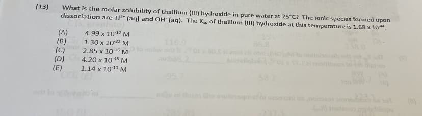 (13)
What is the molar solubility of thallium (III) hydroxide in pure water at 25°C? The ionic species formed upon
dissociation are TI+ (ag) and OH (ag). The Ke of thallium (11) hydroxide at this temperature is 1.68 x 10.
to)
(A)
(B)
(C)
(D)
(E)
4.99 x 1012 M
116.9
1.30 x 1022 M
2.85 x 1016 M
66.8
2i en
boitellab
(HO)M
4.20 x 1045M
alnoitibn
1.14 x 1011 M
95.7
58
(A)
en
w outemsqmat
oni ns
(8)
