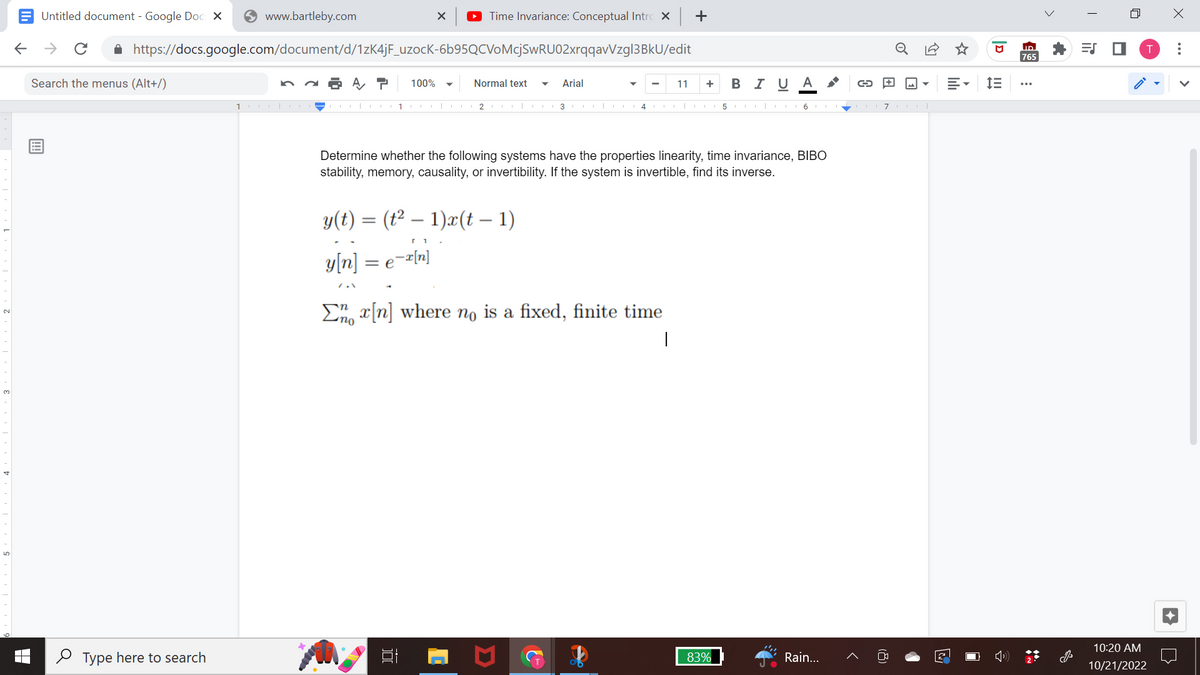 Untitled document - Google Doc X
← → с
Search the menus (Alt+/)
www.bartleby.com
https://docs.google.com/document/d/1zK4jF_uzocK-6b95QCVoMcjSwRU02xrqqavVzgl3BkU/edit
A T 100%
Type here to search
100|-
1
X ▸ Time Invariance: Conceptual Intro x +
Normal text
=e=x[n]
2
y(t) = (t² — 1)x(t – 1)
[1
y[n]
Arial
3
▼
4
Determine whether the following systems have the properties linearity, time invariance, BIBO
stability, memory, causality, or invertibility. If the system is invertible, find its inverse.
✔
En x[n] where no is a fixed, finite time
I
11 + BIU A
83%
→
56 PARA 7 |
Rain...
▾
2
פן
ili
ID
765
<
=S ■
n
10:20 AM
10/21/2022
X
: