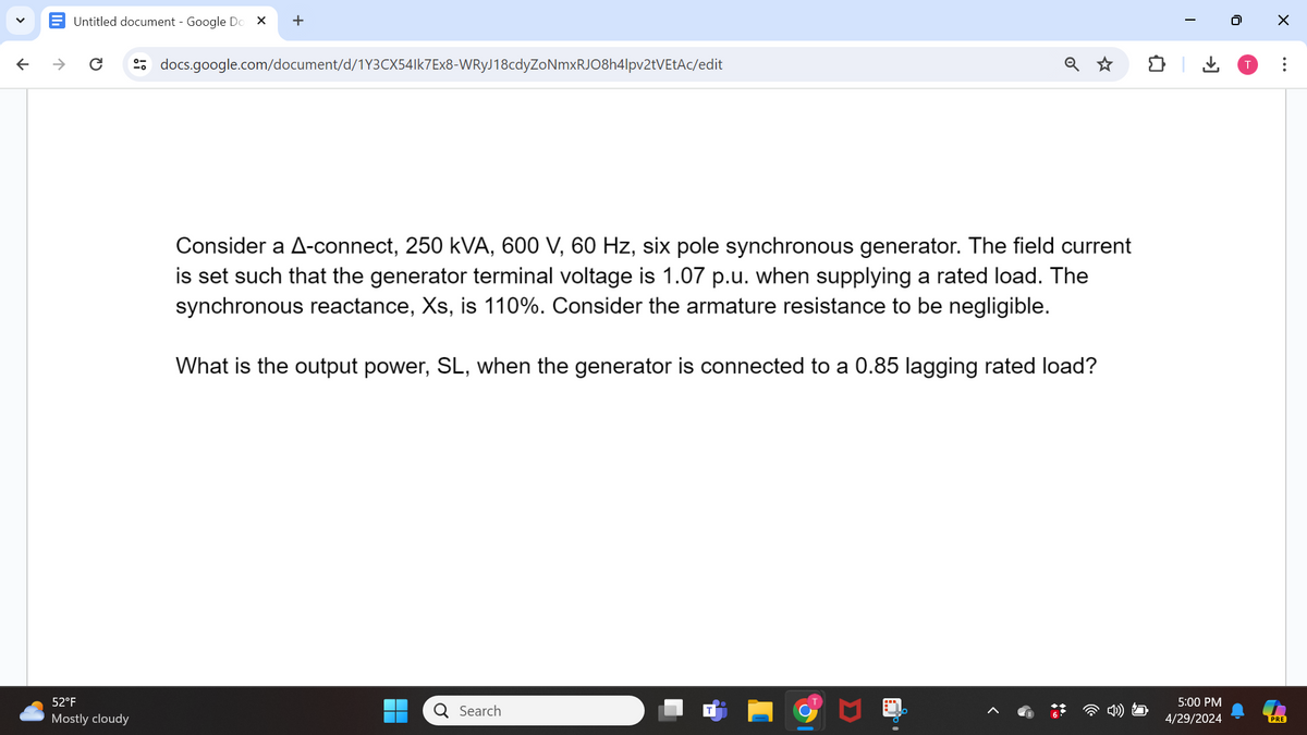 ✓
↑
→>
Untitled document - Google Do
+
docs.google.com/document/d/1Y3CX54lk7Ex8-WRyJ18cdyZoNmxRJO8h4lpv2tVEtAc/edit
☑
Consider a A-connect, 250 kVA, 600 V, 60 Hz, six pole synchronous generator. The field current
is set such that the generator terminal voltage is 1.07 p.u. when supplying a rated load. The
synchronous reactance, Xs, is 110%. Consider the armature resistance to be negligible.
What is the output power, SL, when the generator is connected to a 0.85 lagging rated load?
52°F
Mostly cloudy
Search
>
0
I
T
☑
...
5:00 PM
4/29/2024
PRE