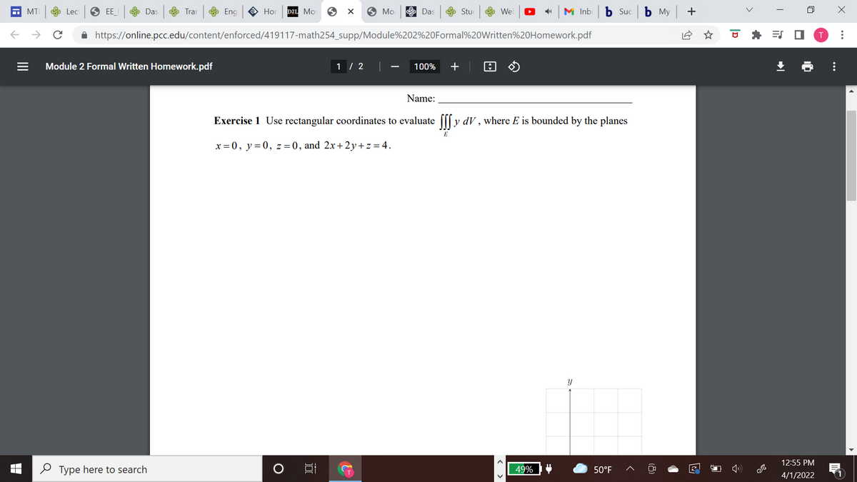 MTI
e Lec
O EE
Das
& Trar Eng
Но
D2L Mo
O Mo
E Das
Stu
e Wel
M Inb b Suc b My +
A https://online.pcc.edu/content/enforced/419117-math254_supp/Module%202%20Formal%20Written%20Homework.pdf
Module 2 Formal Written Homework.pdf
1 / 2
100%
Name:
Exercise 1 Use rectangular coordinates to evaluate [[[ y dV , where E is bounded by the planes
x = 0, y=0, z=0, and 2x+2y+ z = 4.
Y
12:55 PM
O Type here to search
49%
50°F
4/1/2022
..
>
(8)
< >
II
