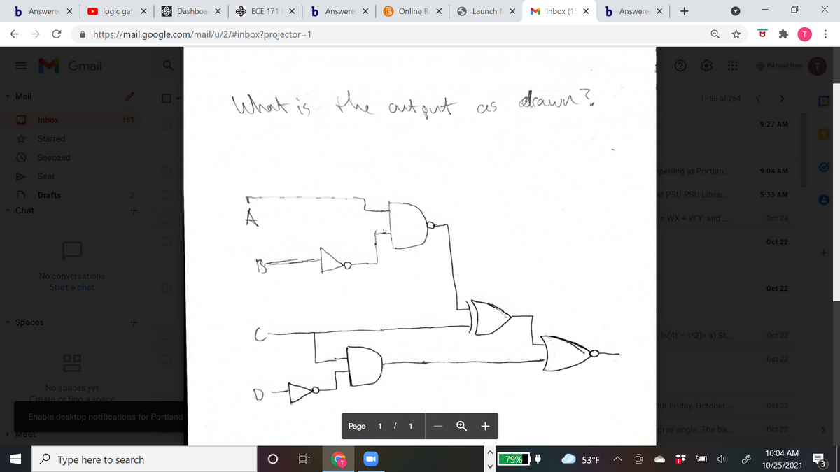 b Answerec X
O logic gate X
E Dashboa X
ECE 171
b Answere x
B Online R X
O Launch M x
M nbox (15 х
b Answere X +
A https://mail.google.com/mail/u/2/#inbox?projector=1
= M Gmail
Portland State
What is Phe aut qut as
drawn?
- Mail
1-50 of 264
Inbox
151
9:27 AM
4x
Starred
Snoozed
pening at Portlan..
9:04 AM
Sent
Drafts
at PSU PSU Librar...
5:33 AM
- Chat
A
WX + W'Y' and
Oct 24
Oct 22
No conversations
Start a chat
Oct 22
Spaces
In(4t - t^2)> a) St.
Oct 22
8
OO
Oct 22
No spaces yet
Create or find a space
pur Friday, October..
Oct 22
Enable desktop notifications for Portland
Page
1 | 1
+
gree angle. The ba..
Oct 22
Meet
10:04 AM
O Type here to search
79%
53°F
10/25/2021
(8)
