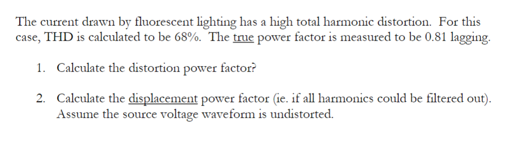 The current drawn by fluorescent lighting has a high total harmonic distortion. For this
case, THD is calculated to be 68%. The true power factor is measured to be 0.81 lagging.
1. Calculate the distortion power factor?
2. Calculate the displacement power factor (ie. if all harmonics could be filtered out).
Assume the source voltage waveform is undistorted.