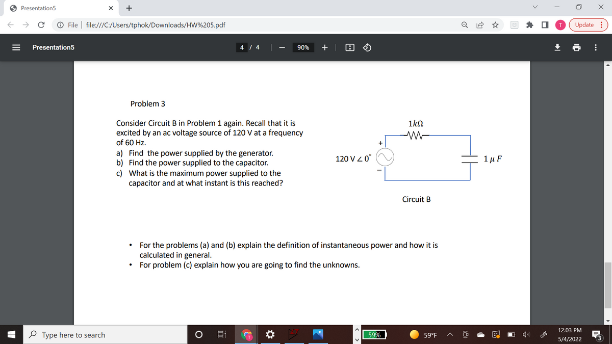O Presentation5
->
O File | file:///C:/Users/tphok/Downloads/HW%205.pdf
Update :
Presentation5
4 / 4
90%
+
Problem 3
Consider Circuit B in Problem 1 again. Recall that it is
excited by an ac voltage source of 120 V at a frequency
of 60 Hz.
1kN
a) Find the power supplied by the generator.
b) Find the power supplied to the capacitor.
c) What is the maximum power supplied to the
capacitor and at what instant is this reached?
120 V Z 0°
1 μF
Circuit B
For the problems (a) and (b) explain the definition of instantaneous power and how it is
calculated in general.
For problem (c) explain how you are going to find the unknowns.
12:03 PM
2 Type here to search
59%
59°F
5/4/2022
...
(8)
+
II
