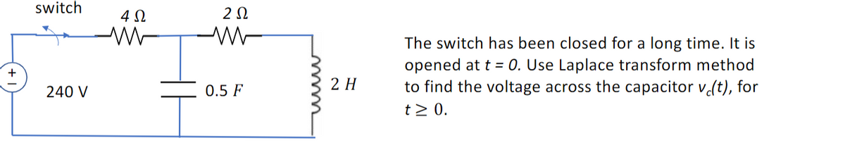 +
switch
240 V
4Ω
2 Ω
0.5 F
2 H
The switch has been closed for a long time. It is
opened at t = 0. Use Laplace transform method
to find the voltage across the capacitor v (t), for
t≥ 0.