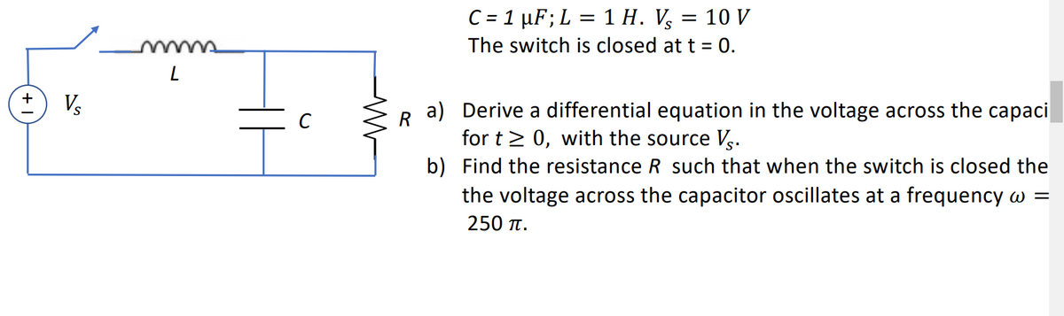 V₂
L
C
M
R
C = 1 µF; L = 1 H. V₂
= : 10 V
The switch is closed at t = 0.
a)
Derive a differential equation in the voltage across the capaci
for t≥ 0, with the source Vs.
b)
Find the resistance R such that when the switch is closed the
the voltage across the capacitor oscillates at a frequency w =
250 TT.