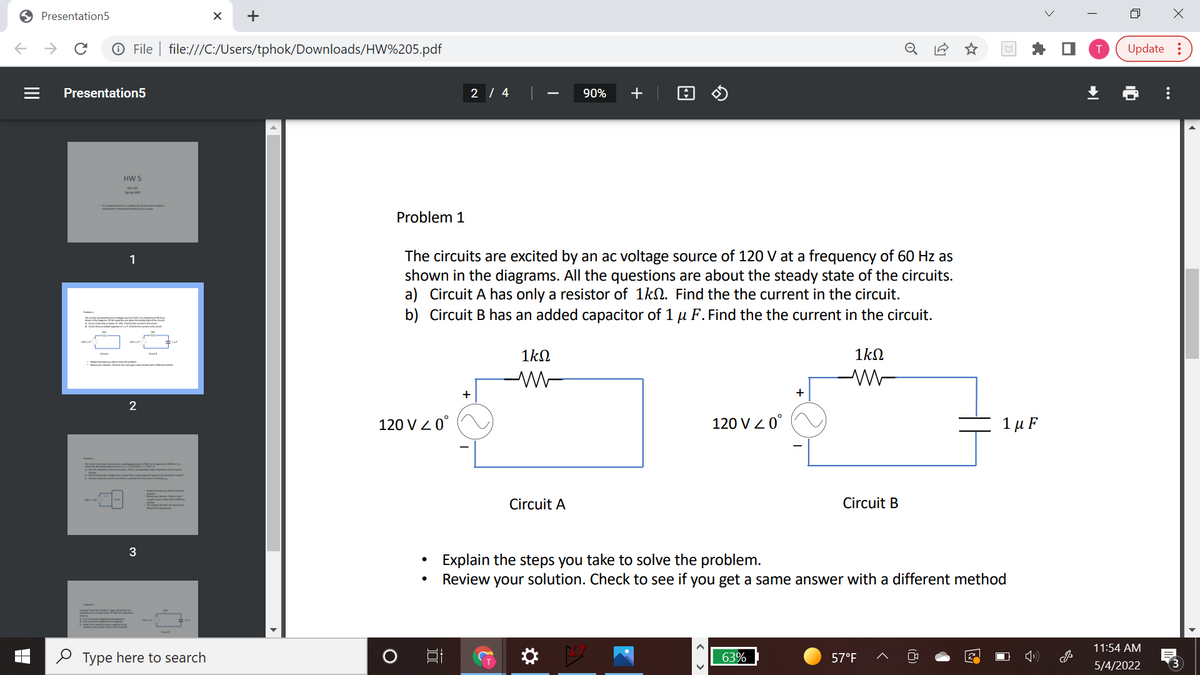 O Presentation5
->
O File | file:///C:/Users/tphok/Downloads/HW%205.pdf
Update :
Presentation5
2 | 4
90%
+
HW 5
Problem 1
The circuits are excited by an ac voltage source of 120 V at a frequency of 60 Hz as
shown in the diagrams. All the questions are about the steady state of the circuits.
a) Circuit A has only a resistor of 1kN. Find the the current in the circuit.
b) Circuit B has an added capacitor of 1 µ F. Find the the current in the circuit.
1
m inn
1kN
1kN
+
+
2
120 V Z 0°
120 V Z 0°
1 μF
Circuit A
Circuit B
3
Explain the steps you take to solve the problem.
Review your solution. Check to see if you get a same answer with a different method
11:54 AM
2 Type here to search
63%
57°F
5/4/2022
...
+
II
