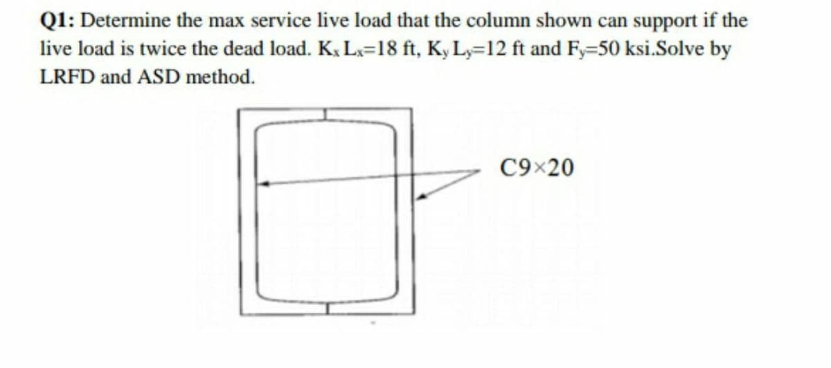 Q1: Determine the max service live load that the column shown can support if the
live load is twice the dead load. K, L=18 ft, K, L,=12 ft and Fy=50 ksi.Solve by
LRFD and ASD method.
C9×20

