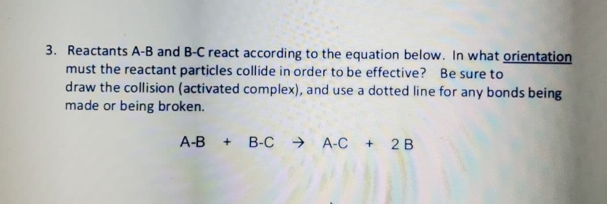 3. Reactants A-B and B-C react according to the equation below. In what orientation
must the reactant particles collide in order to be effective? Be sure to
draw the collision (activated complex), and use a dotted line for any bonds being
made or being broken.
A-B +
В-С
→ A-C
2 B

