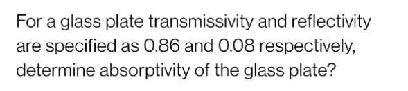 For a glass plate transmissivity and reflectivity
are specified as 0.86 and 0.08 respectively,
determine absorptivity of the glass plate?
