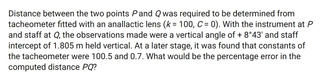 Distance between the two points Pand Q was required to be determined from
tacheometer fitted with an anallactic lens (k = 100, C = 0). With the instrument at P
and staff at Q, the observations made were a vertical angle of + 8°43' and staff
intercept of 1.805 m held vertical. At a later stage, it was found that constants of
the tacheometer were 100.5 and 0.7. What would be the percentage error in the
computed distance PQ?
%3D
