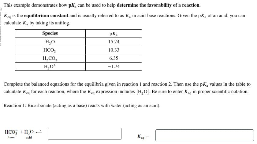 This
example demonstrates how pk, can be used to help determine the favorability of a reaction.
Keq is the equilibrium constant and is usually referred to as K₁ in acid-base reactions. Given the pK, of an acid, you can
calculate K by taking its antilog.
Species
H₂O
HCO3
H₂CO3
H₂O+
HCO3 + H₂O =
base
acid
pK₁
15.74
10.33
6.35
-1.74
Complete the balanced equations for the equilibria given in reaction 1 and reaction 2. Then use the pK₂ values in the table to
calculate Keq for each reaction, where the Keq expression includes [H₂O]. Be sure to enter Keq in proper scientific notation.
Reaction 1: Bicarbonate (acting as a base) reacts with water (acting as an acid).
Kca
=