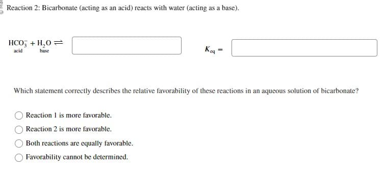 Reaction 2: Bicarbonate (acting as an acid) reacts with water (acting as a base).
HCO3 + H₂O =
acid
base
Reaction 1 is more favorable.
Reaction 2 is more favorable.
Key
Which statement correctly describes the relative favorability of these reactions in an aqueous solution of bicarbonate?
Both reactions are equally favorable.
Favorability cannot be determined.
=