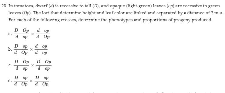 23. In tomatoes, dwarf (d) is recessive to tall (D), and opaque (light-green) leaves (op) are recessive to green
leaves (Op). The loci that determine height and leaf color are linked and separated by a distance of 7 m.u.
For each of the following crosses, determine the phenotypes and proportions of progeny produced.
a.
b.
C.
d.
D Op d op
X
dop d Op
Dop
d Op
D
X
d op
d op
d op
Op D Op
d op
Dop
D op
X
d Op d Op