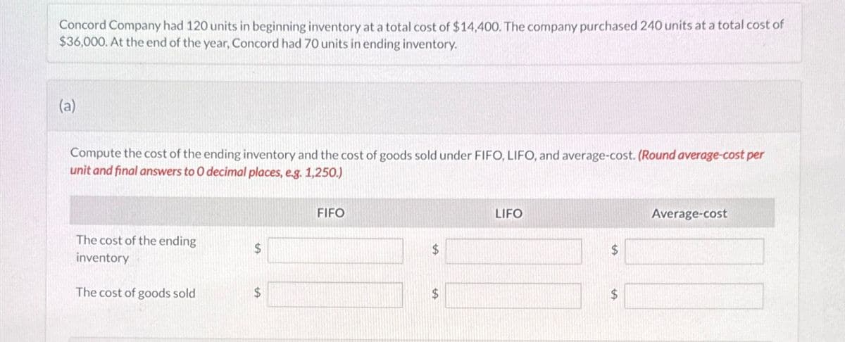 Concord Company had 120 units in beginning inventory at a total cost of $14,400. The company purchased 240 units at a total cost of
$36,000. At the end of the year, Concord had 70 units in ending inventory.
(a)
Compute the cost of the ending inventory and the cost of goods sold under FIFO, LIFO, and average-cost. (Round average-cost per
unit and final answers to O decimal places, e.g. 1,250.)
FIFO
The cost of the ending
inventory
$
The cost of goods sold
$
LIFO
$
+A
$
Average-cost
$
$