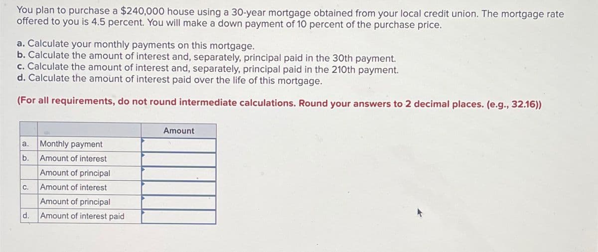 You plan to purchase a $240,000 house using a 30-year mortgage obtained from your local credit union. The mortgage rate
offered to you is 4.5 percent. You will make a down payment of 10 percent of the purchase price.
a. Calculate your monthly payments on this mortgage.
b. Calculate the amount of interest and, separately, principal paid in the 30th payment.
c. Calculate the amount of interest and, separately, principal paid in the 210th payment.
d. Calculate the amount of interest paid over the life of this mortgage.
(For all requirements, do not round intermediate calculations. Round your answers to 2 decimal places. (e.g., 32.16))
a.
Monthly payment
b.
Amount of interest
Amount of principal
C.
Amount of interest
d.
Amount of principal
Amount of interest paid
Amount