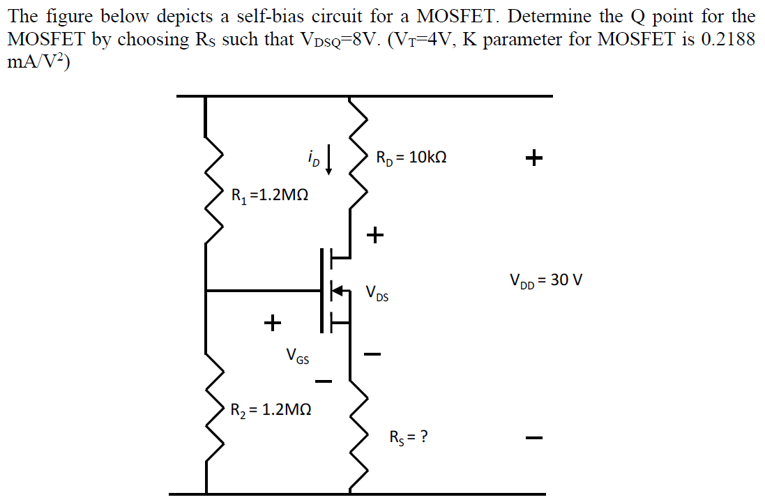 The figure below depicts a self-bias circuit for a MOSFET. Determine the Q point for the
MOSFET by choosing Rs such that VDSQ-8V. (Vr-4V, K parameter for MOSFET is 0.2188
mA/V²)
Rp = 10kn
+
R, =1.2MQ
+
VDD = 30 V
Vps
VGs
R2 =
Rs = ?
