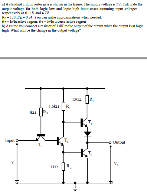a) A standard TTL inverter gate is shown in the figure. The supply voltage is 5V. Calculate the
output voltage for both logic low and logic high input cases assuming input voltages
respectively as 0.11V and 4.2V.
Br= 130; BR = 0.24. You can make approximations when needed.
Br = IcIs active region; BR = IE/ls inverse active region
b) Assume you connect a resistor of 1.8K to the output of the circuit when the output is at logic
high. What will be the change in the output voltage?
1302
R3
1.6k2
R,
4k2
Input o
T,
Output
T,
V,
V.
IkQ
R,
