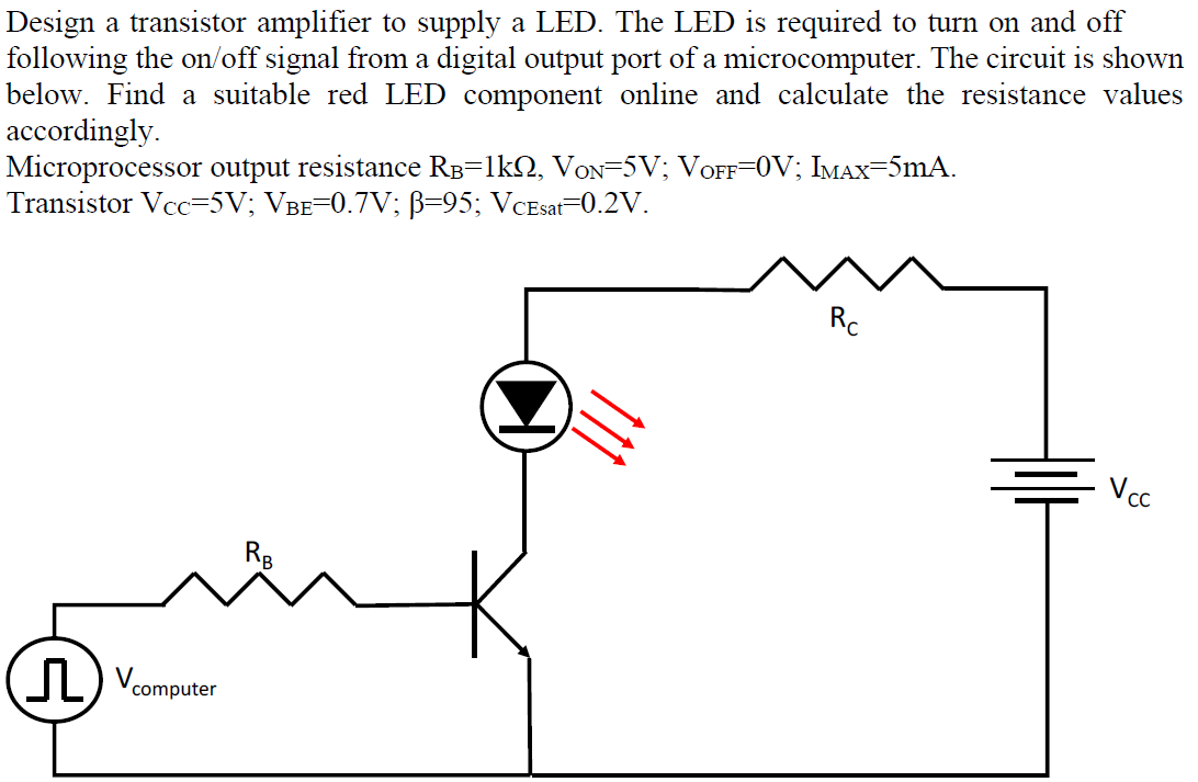 Design a transistor amplifier to supply a LED. The LED is required to turn on and off
following the on/off signal from a digital output port of a microcomputer. The circuit is shown
below. Find a suitable red LED component online and calculate the resistance values
accordingly.
Microprocessor output resistance RB=lk2, VoN=5V; VOFF=0V; IMAX=5mA.
Transistor Vcc=5V; VBE=0.7V; B=95; VCEsat=0.2V.
Rc
Vcc
Rg
computer
