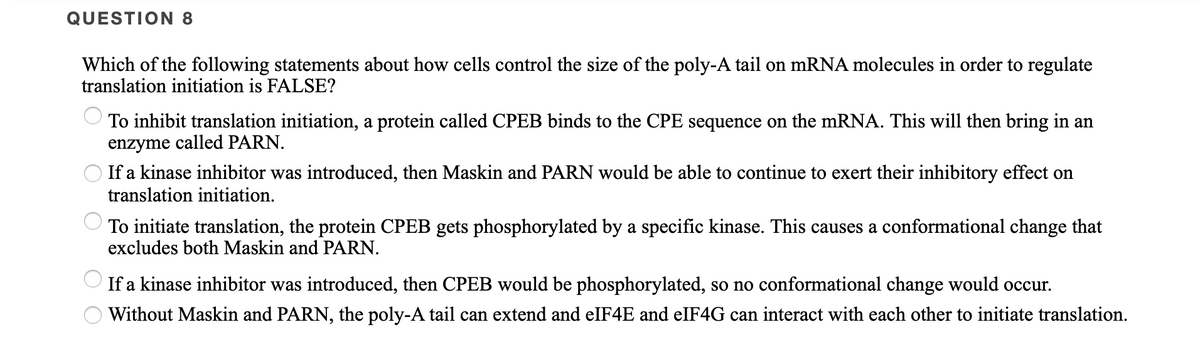QUESTION 8
Which of the following statements about how cells control the size of the poly-A tail on mRNA molecules in order to regulate
translation initiation is FALSE?
To inhibit translation initiation, a protein called CPEB binds to the CPE sequence on the mRNA. This will then bring in an
enzyme called PARN.
O If a kinase inhibitor was introduced, then Maskin and PARN would be able to continue to exert their inhibitory effect on
translation initiation.
To initiate translation, the protein CPEB gets phosphorylated by a specific kinase. This causes a conformational change that
excludes both Maskin and PARN.
If a kinase inhibitor was introduced, then CPEB would be phosphorylated, so no conformational change would occur.
Without Maskin and PARN, the poly-A tail can extend and elF4E and eIF4G can interact with each other to initiate translation.
O O O O O
