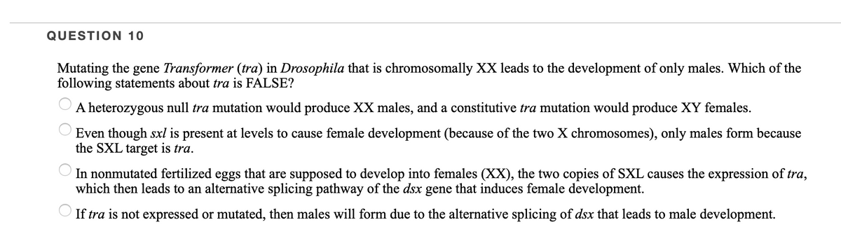 QUESTION 10
Mutating the gene Transformer (tra) in Drosophila that is chromosomally XX leads to the development of only males. Which of the
following statements about tra is FALSE?
A heterozygous null tra mutation would produce XX males, and a constitutive tra mutation would produce XY females.
Even though sxl is present at levels to cause female development (because of the two X chromosomes), only males form because
the SXL target is tra.
In nonmutated fertilized eggs that are supposed to develop into females (XX), the two copies of SXL causes the expression of tra,
which then leads to an alternative splicing pathway of the dsx gene that induces female development.
If tra is not expressed or mutated, then males will form due to the alternative splicing of dsx that leads to male development.
O O O
