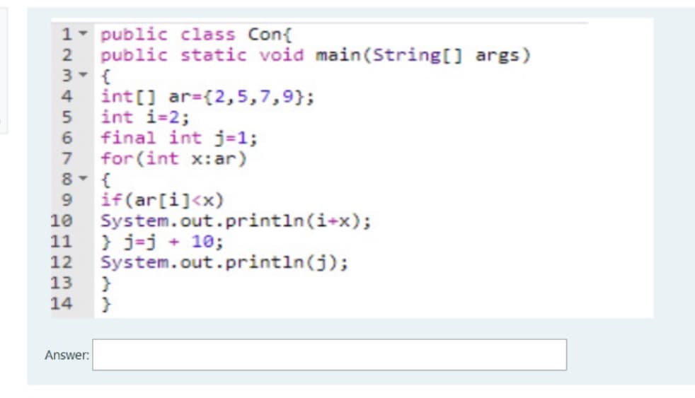 1- public class Con{
public static void main(String[] args)
int[] ar=(2,5,7,9};
int i=2;
final int j=1;
6.
for (int x:ar)
8- {
9 if(ar[i]<x)
System.out.println(i+x);
11
7
} j-j + 10;
12 System.out.println(j);
13
14
Answer:
1234 S67
2012 34
