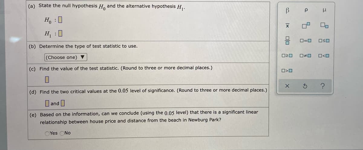 (a) State the null hypothesis H. and the alternative hypothesis H,.
H, : 0
O=0
OSO
(b) Determine the type of test statistic to use.
O<O
(Choose one) ▼
(c) Find the value of the test statistic. (Round to three or more decimal places.)
(d) Find the two critical values at the 0.05 level of significance. (Round to three or more decimal places.)
U and
(e) Based on the information, can we conclude (using the 0.05 level) that there is a significant linear
relationship between house price and distance from the beach in Newburg Park?
OYes ONo
Ix

