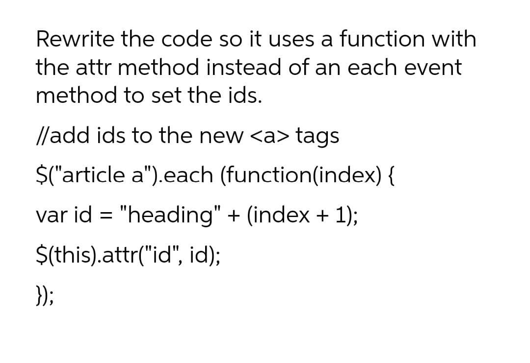 Rewrite the code so it uses a function with
the attr method instead of an each event
method to set the ids.
//add ids to the new <a> tags
$("'article a").each (function(index) {
var id = "heading" + (index + 1);
$(this).attr("id", id);
});
