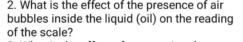2. What is the effect of the presence of air
bubbles inside the liquid (oil) on the reading
of the scale?
