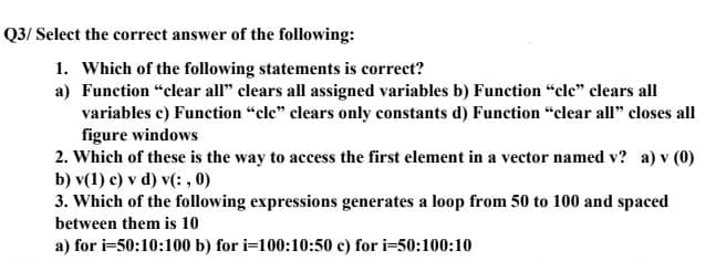 Q3/ Select the correct answer of the following:
1. Which of the following statements is correct?
a) Function "clear all" clears all assigned variables b) Function "cle" clears all
variables c) Function "cle" clears only constants d) Function "clear all" closes all
figure windows
2. Which of these is the way to access the first element in a vector named v? a) v (0)
b) v(1) c) v d) v(: , 0)
3. Which of the following expressions generates a loop from 50 to 100 and spaced
between them is 10
a) for i=50:10:100 b) for i=100:10:50 c) for i=50:100:10
