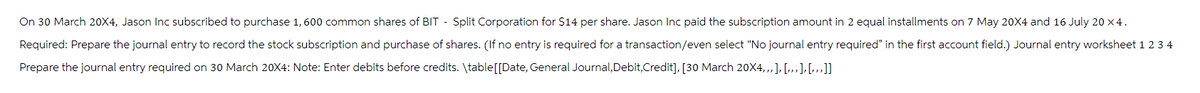 On 30 March 20X4, Jason Inc subscribed to purchase 1, 600 common shares of BIT - Split Corporation for $14 per share. Jason Inc paid the subscription amount in 2 equal installments on 7 May 20X4 and 16 July 20 x4.
Required: Prepare the journal entry to record the stock subscription and purchase of shares. (If no entry is required for a transaction/even select "No journal entry required" in the first account field.) Journal entry worksheet 1 2 3 4
Prepare the journal entry required on 30 March 20X4: Note: Enter debits before credits. \table [[Date, General Journal, Debit,Credit], [30 March 20X4,,, ], [...], [...]]
