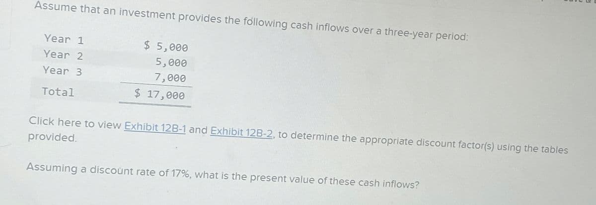 Assume that an investment provides the following cash inflows over a three-year period:
Year 1
Year 2
Year 3
Total
$5,000
5,000
7,000
$ 17,000
Click here to view Exhibit 12B-1 and Exhibit 12B-2, to determine the appropriate discount factor(s) using the tables
provided.
Assuming a discount rate of 17%, what is the present value of these cash inflows?