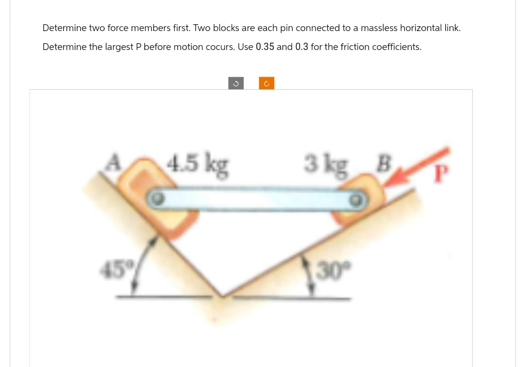 Determine two force members first. Two blocks are each pin connected to a massless horizontal link.
Determine the largest P before motion cocurs. Use 0.35 and 0.3 for the friction coefficients.
45°
J
c
4.5 kg
3 kg B
30°